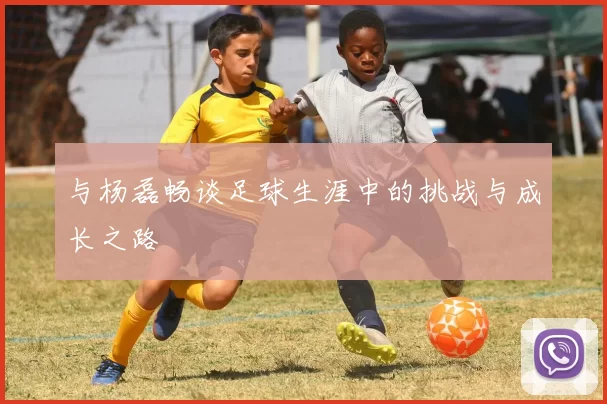 与杨磊畅谈足球生涯中的挑战与成长之路