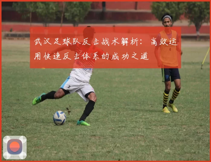 武汉足球队反击战术解析：高效运用快速反击体系的成功之道