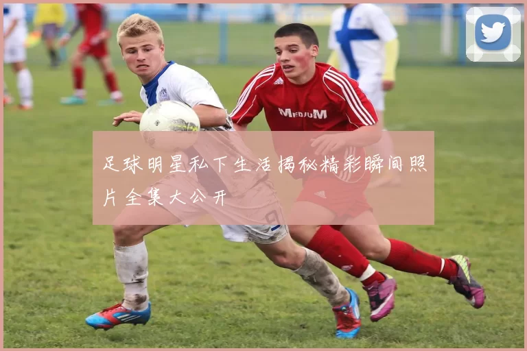 足球明星私下生活揭秘精彩瞬间照片全集大公开