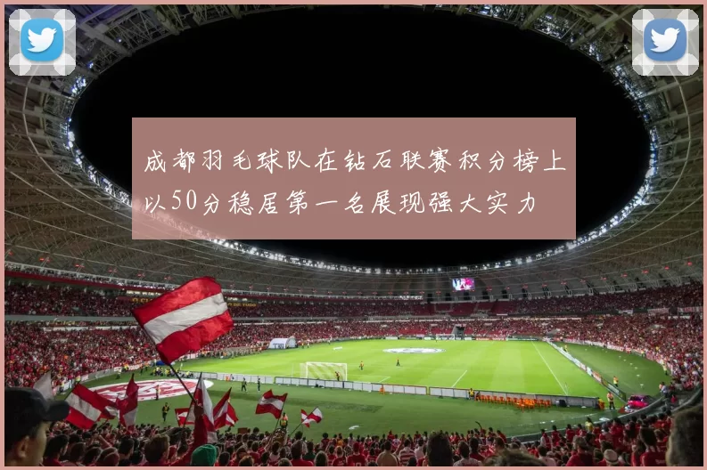 成都羽毛球队在钻石联赛积分榜上以50分稳居第一名展现强大实力