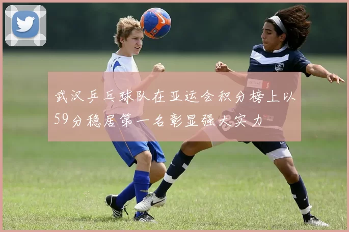 武汉乒乓球队在亚运会积分榜上以59分稳居第一名彰显强大实力