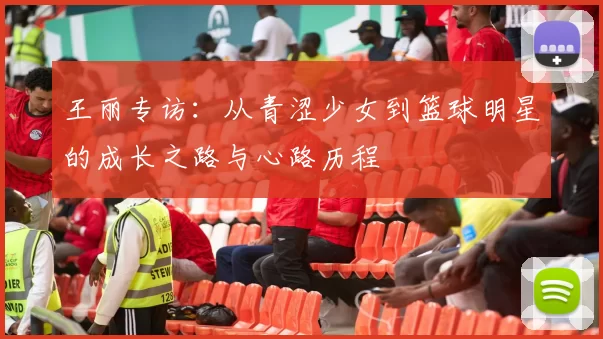 王丽专访：从青涩少女到篮球明星的成长之路与心路历程