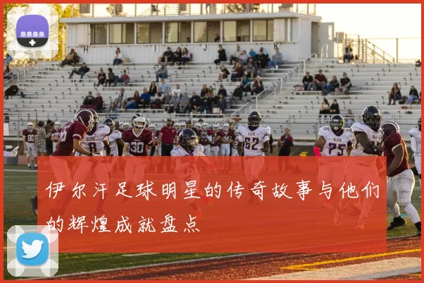 伊尔汗足球明星的传奇故事与他们的辉煌成就盘点