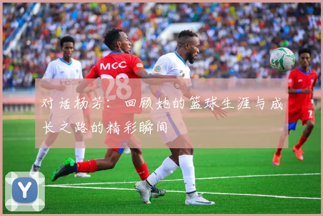 对话杨芳：回顾她的篮球生涯与成长之路的精彩瞬间