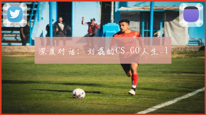 深度对话：刘磊的CS_GO人生_1
